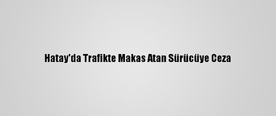Hatay'da Trafikte Makas Atan Sürücüye Ceza