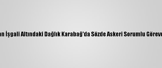 Ermenistan İşgali Altındaki Dağlık Karabağ'da Sözde Askeri Sorumlu Görevden Alındı