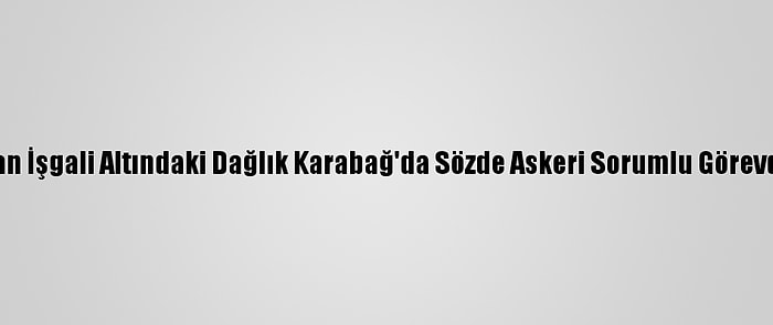 Ermenistan İşgali Altındaki Dağlık Karabağ'da Sözde Askeri Sorumlu Görevden Alındı