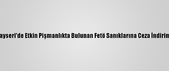 Kayseri'de Etkin Pişmanlıkta Bulunan Fetö Sanıklarına Ceza İndirimi