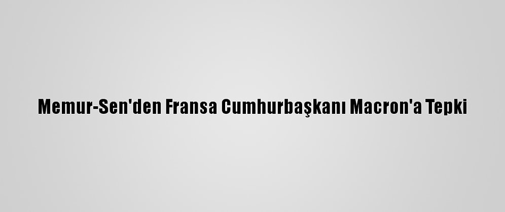 Memur-Sen'den Fransa Cumhurbaşkanı Macron'a Tepki