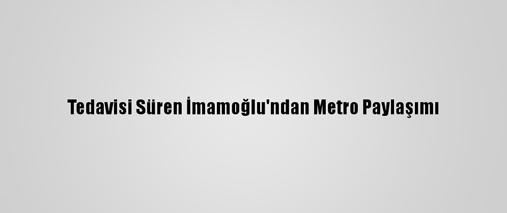 Tedavisi Süren İmamoğlu'ndan Metro Paylaşımı