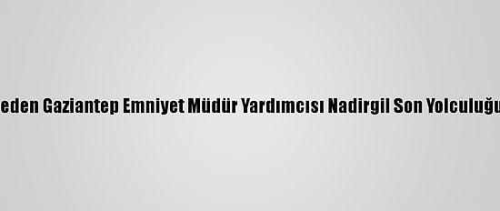 Hayatını Kaybeden Gaziantep Emniyet Müdür Yardımcısı Nadirgil Son Yolculuğuna Uğurlandı