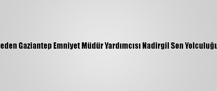 Hayatını Kaybeden Gaziantep Emniyet Müdür Yardımcısı Nadirgil Son Yolculuğuna Uğurlandı