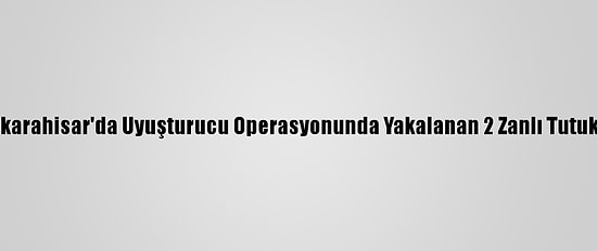Afyonkarahisar'da Uyuşturucu Operasyonunda Yakalanan 2 Zanlı Tutuklandı