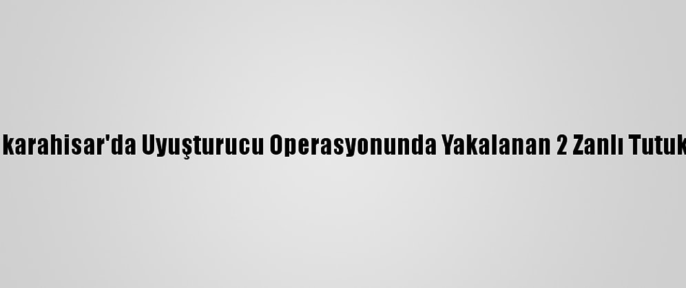 Afyonkarahisar'da Uyuşturucu Operasyonunda Yakalanan 2 Zanlı Tutuklandı