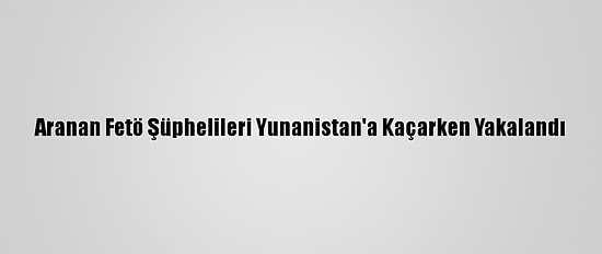 Aranan Fetö Şüphelileri Yunanistan'a Kaçarken Yakalandı