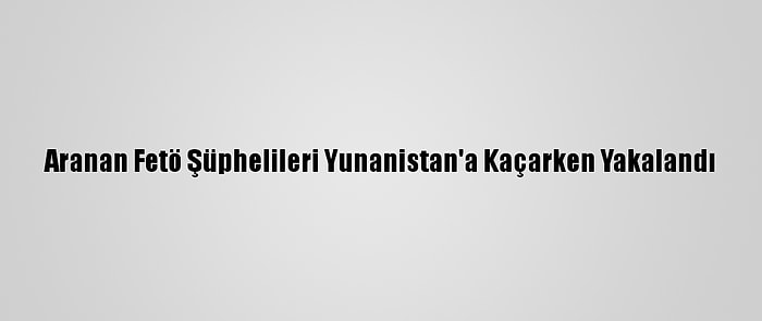 Aranan Fetö Şüphelileri Yunanistan'a Kaçarken Yakalandı