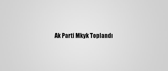 Ak Parti Mkyk Toplandı