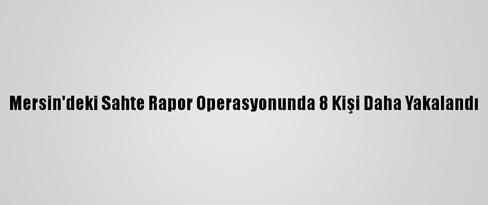 Mersin'deki Sahte Rapor Operasyonunda 8 Kişi Daha Yakalandı