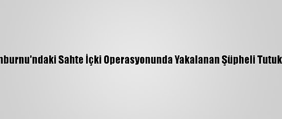 Zeytinburnu'ndaki Sahte İçki Operasyonunda Yakalanan Şüpheli Tutuklandı