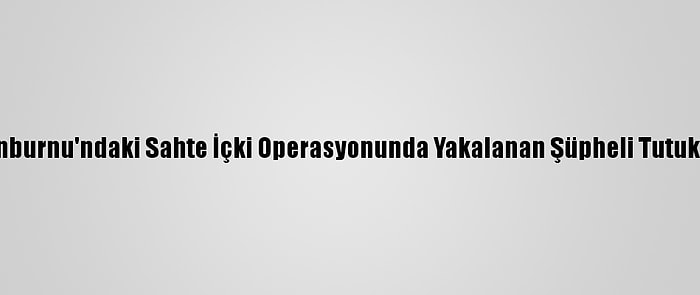 Zeytinburnu'ndaki Sahte İçki Operasyonunda Yakalanan Şüpheli Tutuklandı