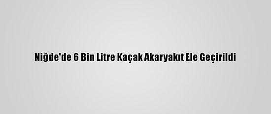 Niğde'de 6 Bin Litre Kaçak Akaryakıt Ele Geçirildi