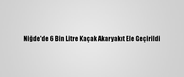 Niğde'de 6 Bin Litre Kaçak Akaryakıt Ele Geçirildi