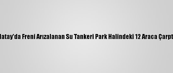 Hatay'da Freni Arızalanan Su Tankeri Park Halindeki 12 Araca Çarptı