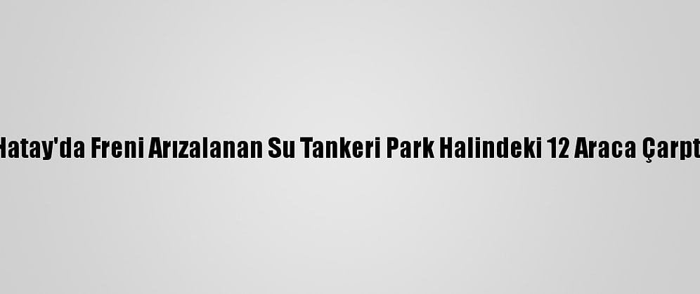 Hatay'da Freni Arızalanan Su Tankeri Park Halindeki 12 Araca Çarptı