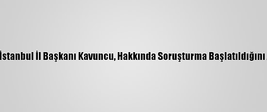 İyi Parti İstanbul İl Başkanı Kavuncu, Hakkında Soruşturma Başlatıldığını Açıkladı