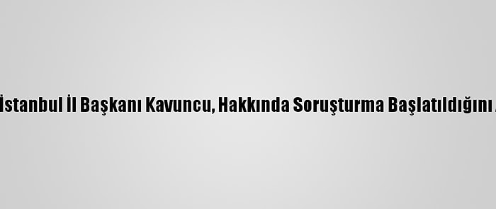 İyi Parti İstanbul İl Başkanı Kavuncu, Hakkında Soruşturma Başlatıldığını Açıkladı