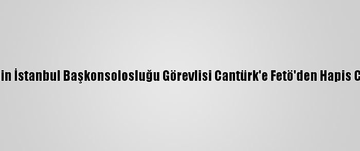 ABD'nin İstanbul Başkonsolosluğu Görevlisi Cantürk'e Fetö'den Hapis Cezası