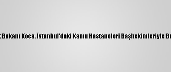 Sağlık Bakanı Koca, İstanbul'daki Kamu Hastaneleri Başhekimleriyle Buluştu