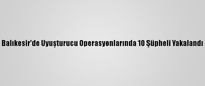 Balıkesir'de Uyuşturucu Operasyonlarında 10 Şüpheli Yakalandı