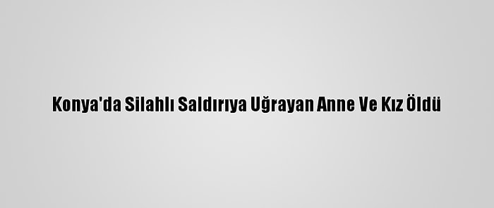 Konya'da Silahlı Saldırıya Uğrayan Anne Ve Kız Öldü