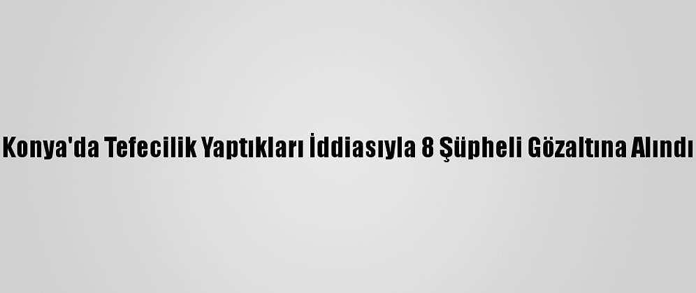Konya'da Tefecilik Yaptıkları İddiasıyla 8 Şüpheli Gözaltına Alındı