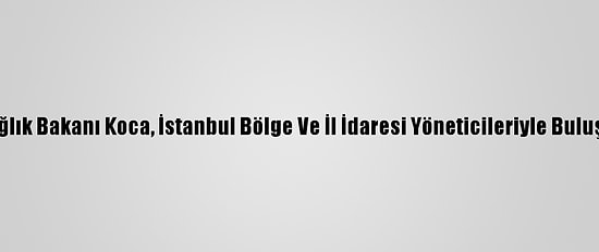Sağlık Bakanı Koca, İstanbul Bölge Ve İl İdaresi Yöneticileriyle Buluştu