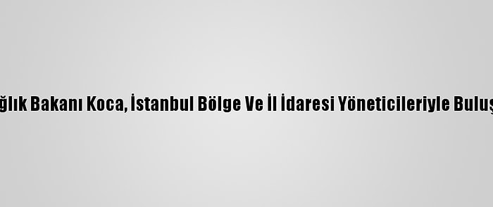 Sağlık Bakanı Koca, İstanbul Bölge Ve İl İdaresi Yöneticileriyle Buluştu