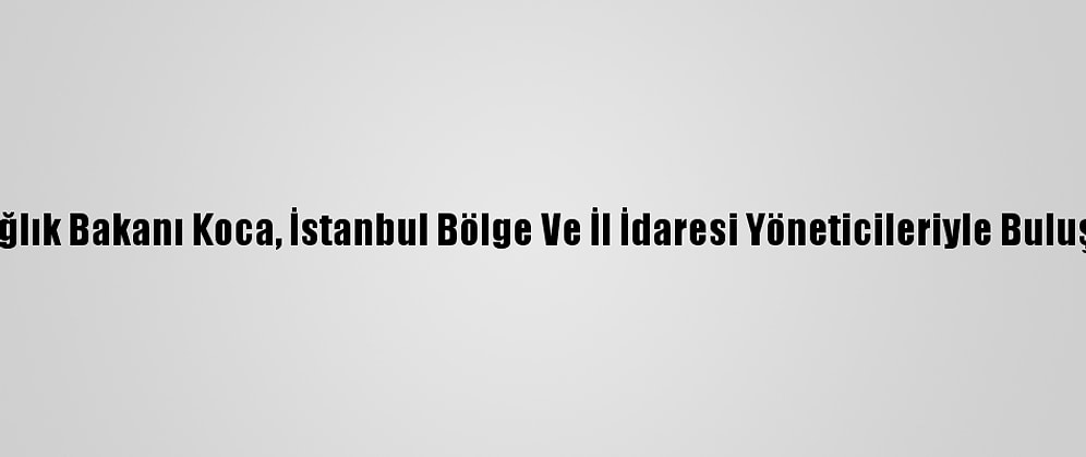 Sağlık Bakanı Koca, İstanbul Bölge Ve İl İdaresi Yöneticileriyle Buluştu