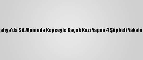 Kütahya'da Sit Alanında Kepçeyle Kaçak Kazı Yapan 4 Şüpheli Yakalandı