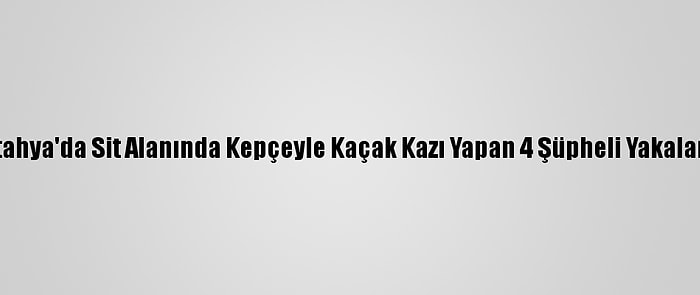 Kütahya'da Sit Alanında Kepçeyle Kaçak Kazı Yapan 4 Şüpheli Yakalandı