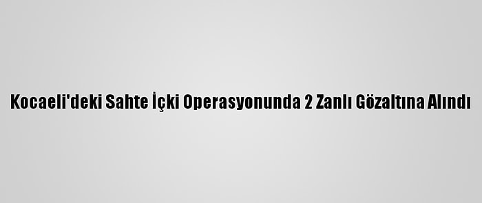 Kocaeli'deki Sahte İçki Operasyonunda 2 Zanlı Gözaltına Alındı