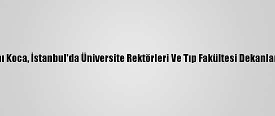 Sağlık Bakanı Koca, İstanbul'da Üniversite Rektörleri Ve Tıp Fakültesi Dekanlarıyla Buluştu