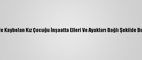 İzmir'de Kaybolan Kız Çocuğu İnşaatta Elleri Ve Ayakları Bağlı Şekilde Bulundu
