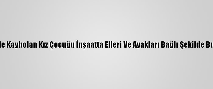 İzmir'de Kaybolan Kız Çocuğu İnşaatta Elleri Ve Ayakları Bağlı Şekilde Bulundu