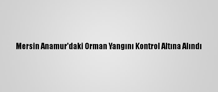 Mersin Anamur'daki Orman Yangını Kontrol Altına Alındı