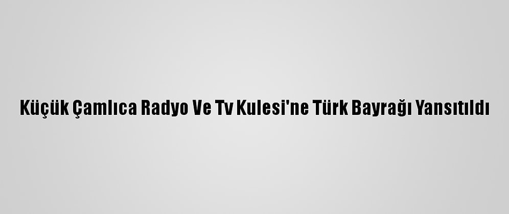 Küçük Çamlıca Radyo Ve Tv Kulesi'ne Türk Bayrağı Yansıtıldı