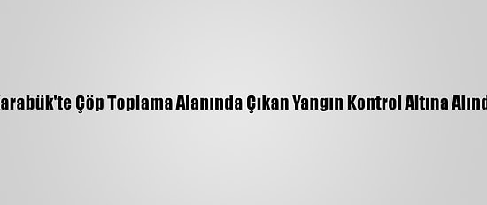 Karabük'te Çöp Toplama Alanında Çıkan Yangın Kontrol Altına Alındı