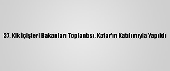 37. Kik İçişleri Bakanları Toplantısı, Katar'ın Katılımıyla Yapıldı