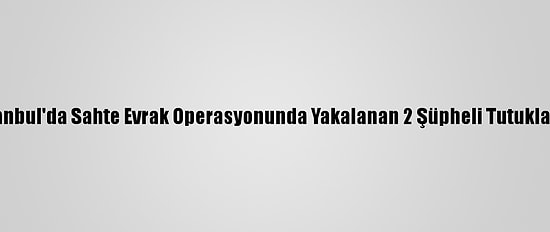 İstanbul'da Sahte Evrak Operasyonunda Yakalanan 2 Şüpheli Tutuklandı