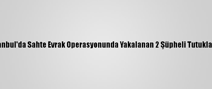 İstanbul'da Sahte Evrak Operasyonunda Yakalanan 2 Şüpheli Tutuklandı