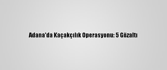 Adana'da Kaçakçılık Operasyonu: 5 Gözaltı