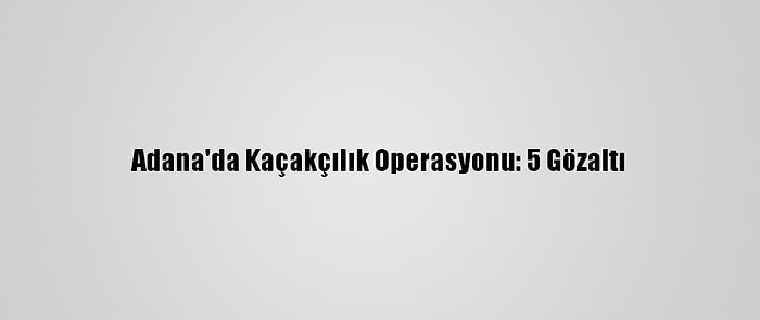 Adana'da Kaçakçılık Operasyonu: 5 Gözaltı