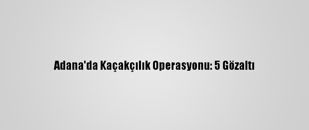 Adana'da Kaçakçılık Operasyonu: 5 Gözaltı