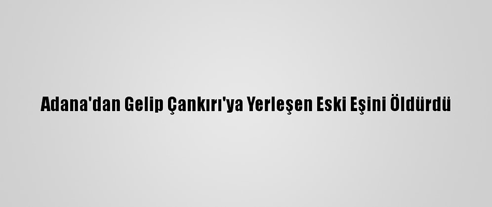 Adana'dan Gelip Çankırı'ya Yerleşen Eski Eşini Öldürdü