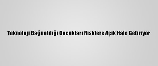 Teknoloji Bağımlılığı Çocukları Risklere Açık Hale Getiriyor