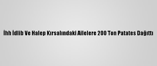İhh İdlib Ve Halep Kırsalındaki Ailelere 200 Ton Patates Dağıttı