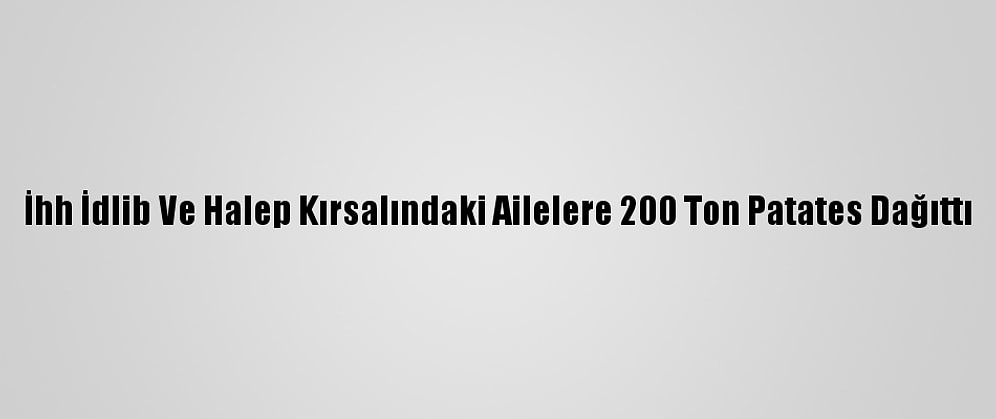 İhh İdlib Ve Halep Kırsalındaki Ailelere 200 Ton Patates Dağıttı