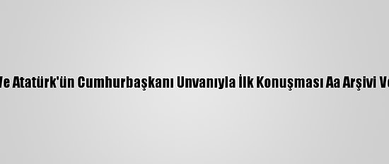 Cumhuriyet'in İlanı Ve Atatürk'ün Cumhurbaşkanı Unvanıyla İlk Konuşması Aa Arşivi Ve Tbmm Kayıtlarında